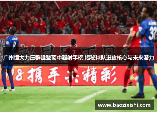 广州恒大力压群雄登顶中超射手榜 揭秘球队进攻核心与未来潜力